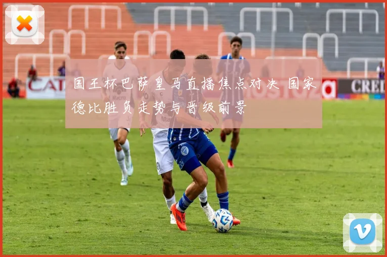 国王杯巴萨皇马直播焦点对决 国家德比胜负走势与晋级前景