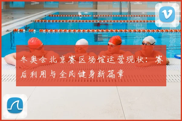 冬奥会北京赛区场馆运营现状：赛后利用与全民健身新篇章