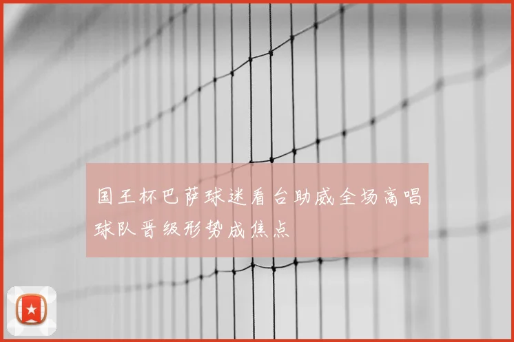 国王杯巴萨球迷看台助威全场高唱球队晋级形势成焦点