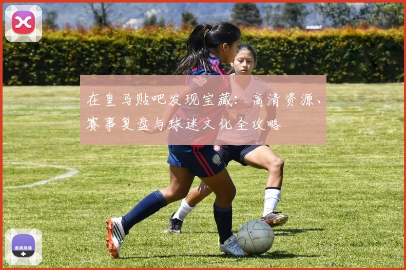 在皇马贴吧发现宝藏:高清资源、赛事复盘与球迷文化全攻略
