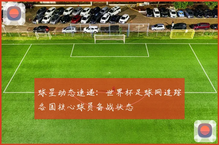 球星动态速递：世界杯足球网追踪各国核心球员备战状态