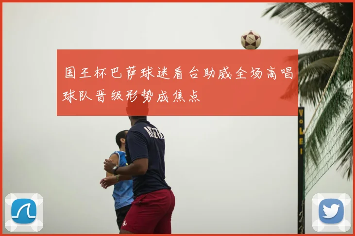 国王杯巴萨球迷看台助威全场高唱球队晋级形势成焦点