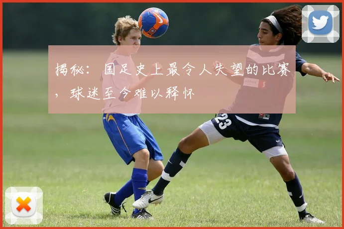 揭秘：国足史上最令人失望的比赛，球迷至今难以释怀