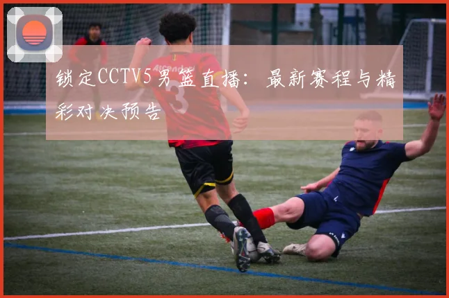 锁定CCTV5男篮直播：最新赛程与精彩对决预告