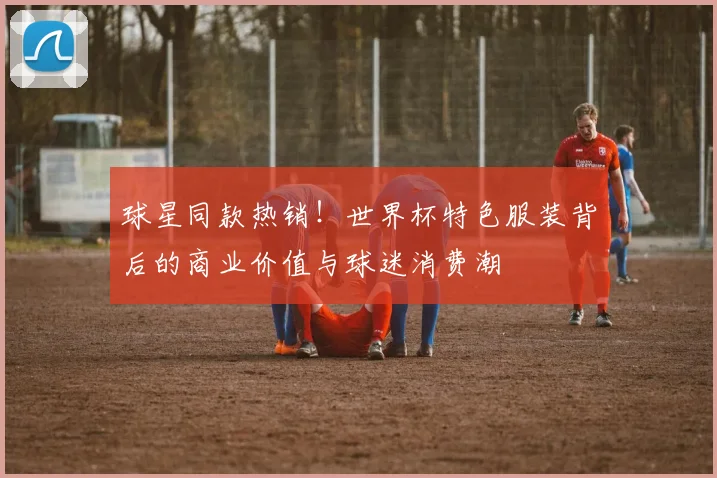 球星同款热销！世界杯特色服装背后的商业价值与球迷消费潮