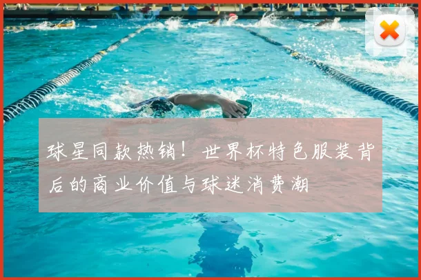 球星同款热销！世界杯特色服装背后的商业价值与球迷消费潮