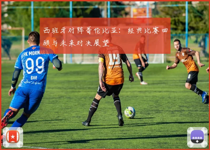 西班牙对阵哥伦比亚:经典比赛回顾与未来对决展望