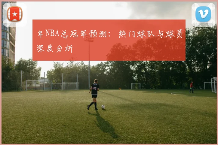 年NBA总冠军预测：热门球队与球员深度分析