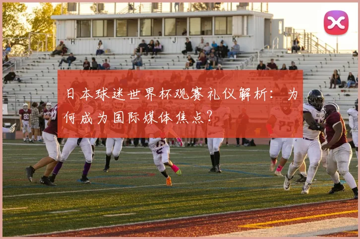 日本球迷世界杯观赛礼仪解析：为何成为国际媒体焦点？