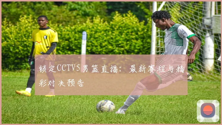 锁定CCTV5男篮直播:最新赛程与精彩对决预告