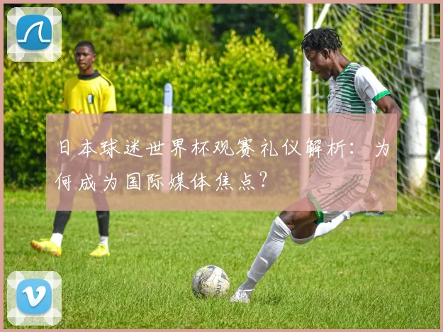 日本球迷世界杯观赛礼仪解析：为何成为国际媒体焦点？