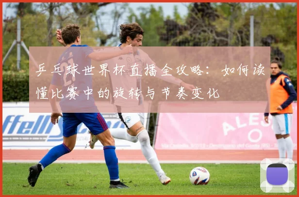 乒乓球世界杯直播全攻略：如何读懂比赛中的旋转与节奏变化