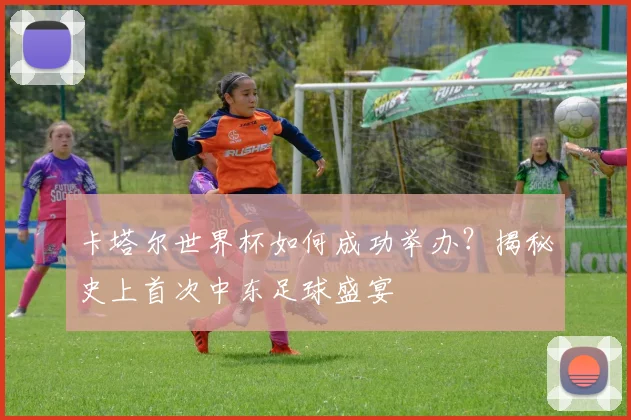 卡塔尔世界杯如何成功举办？揭秘史上首次中东足球盛宴
