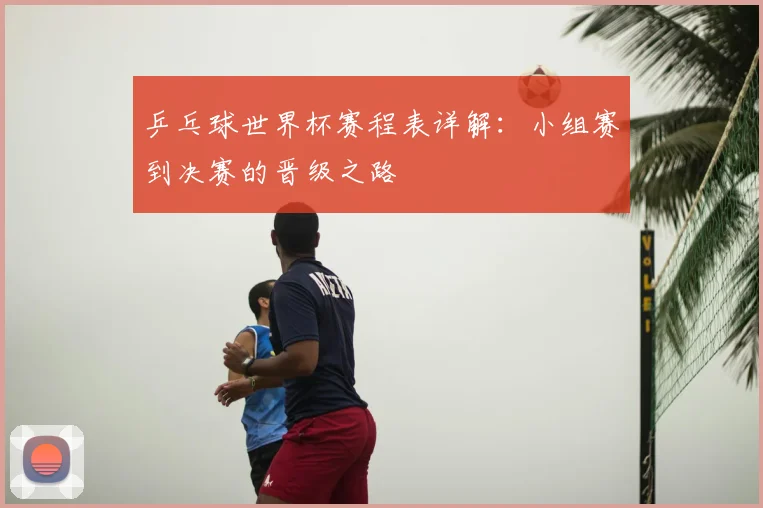 乒乓球世界杯赛程表详解：小组赛到决赛的晋级之路