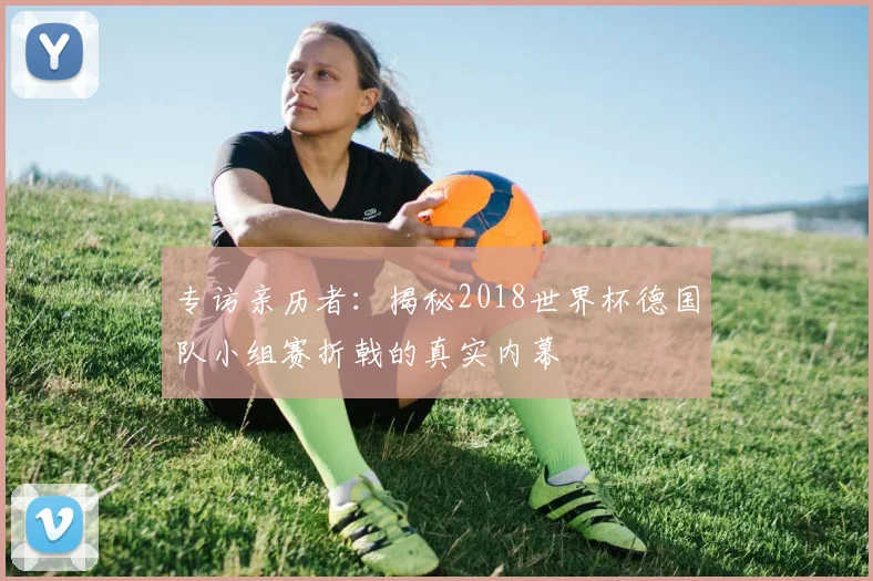 专访亲历者:揭秘2018世界杯德国队小组赛折戟的真实内幕