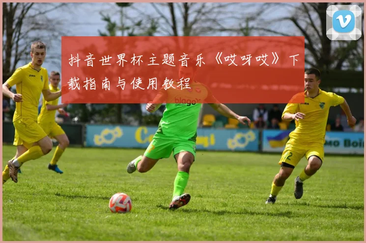抖音世界杯主题音乐《哎呀哎》下载指南与使用教程
