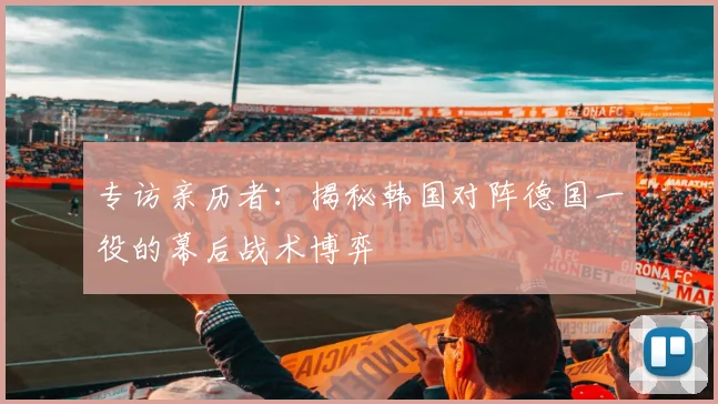 专访亲历者：揭秘韩国对阵德国一役的幕后战术博弈