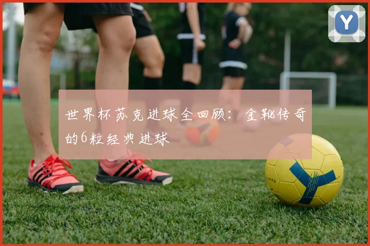 世界杯苏克进球全回顾：金靴传奇的6粒经典进球