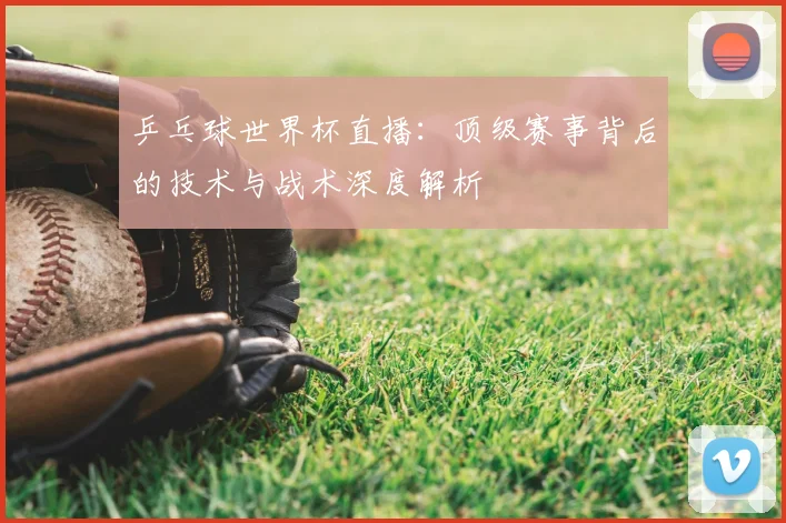 乒乓球世界杯直播：顶级赛事背后的技术与战术深度解析