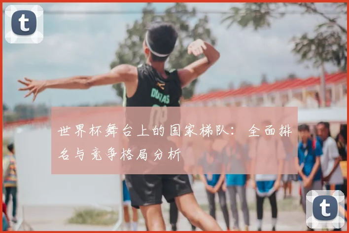 世界杯舞台上的国家梯队：全面排名与竞争格局分析