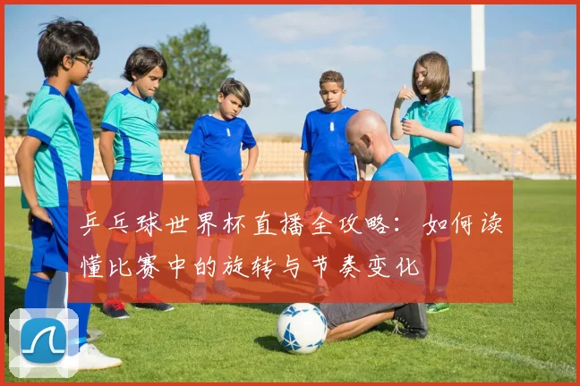 乒乓球世界杯直播全攻略：如何读懂比赛中的旋转与节奏变化