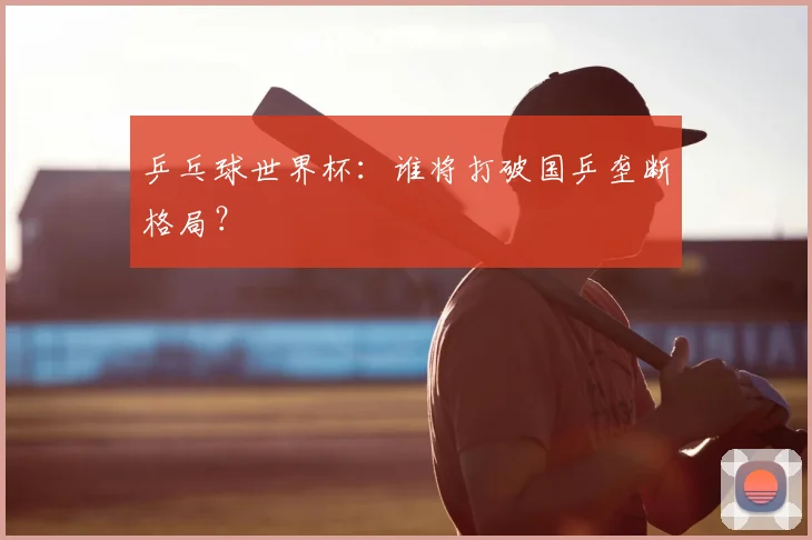 乒乓球世界杯：谁将打破国乒垄断格局？