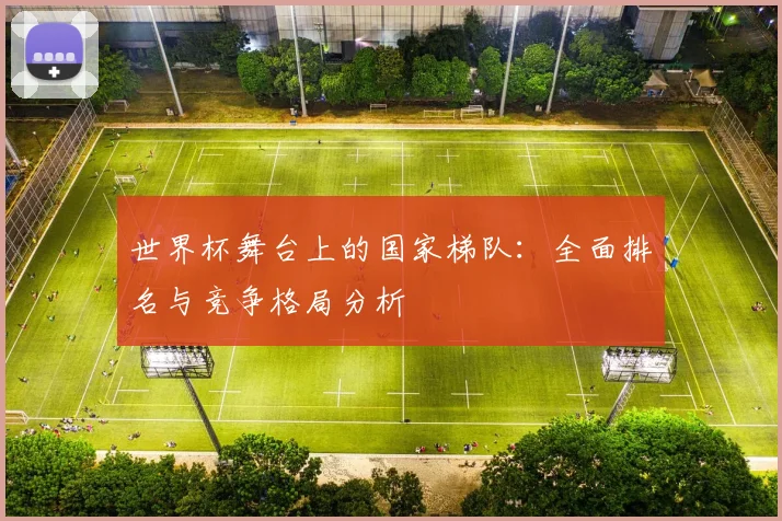 世界杯舞台上的国家梯队：全面排名与竞争格局分析