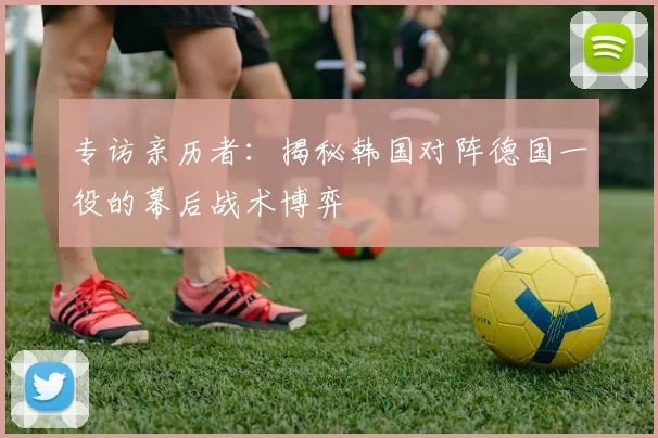 专访亲历者:揭秘韩国对阵德国一役的幕后战术博弈