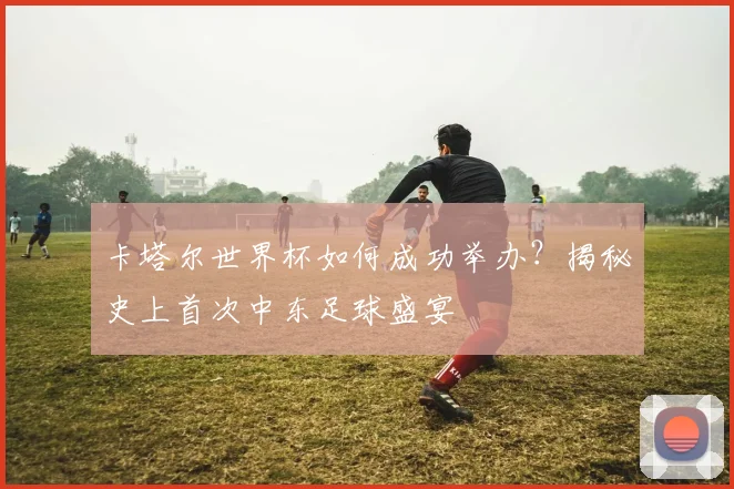 卡塔尔世界杯如何成功举办?揭秘史上首次中东足球盛宴