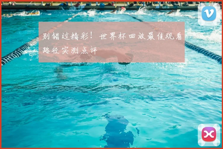 别错过精彩！世界杯回放最佳观看路径实测点评