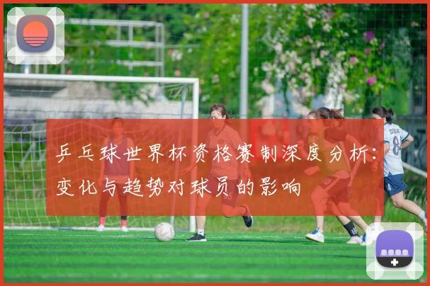 乒乓球世界杯资格赛制深度分析：变化与趋势对球员的影响