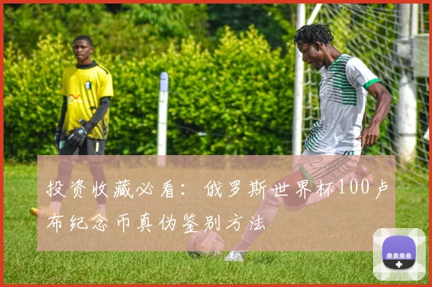 投资收藏必看:俄罗斯世界杯100卢布纪念币真伪鉴别方法