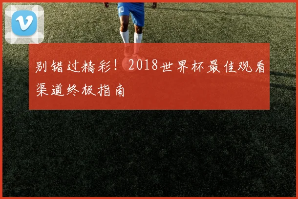 别错过精彩！2018世界杯最佳观看渠道终极指南